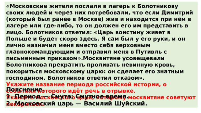 «Московские жители послали в лагерь к Болотникову своих людей и через них потребовали, что если Димитрий (который был ранее в Москве) жив и находится при нём в лагере или где-либо, то он должен его им представить в лицо. Болотников ответил: «Царь воистину живет в Польше и будет скоро здесь. Я сам был у его руки, и он лично назначил меня вместо себя верховным главнокомандующим и отправил меня в Путивль с письменным приказом».Москвитяне усовещевали Болотникова прекратить проливать невинную кровь, покориться московскому царю: он сделает его знатным господином. Болотников ответил отказом». Укажите название периода российской истории, о событиях которого идёт речь в отрывке. Укажите московского царя, которому москвитяне советуют покориться. Пояснение. 1.  Период  — Смута; Смутное время. 2.  Московский царь  — Василий Шуйский. 