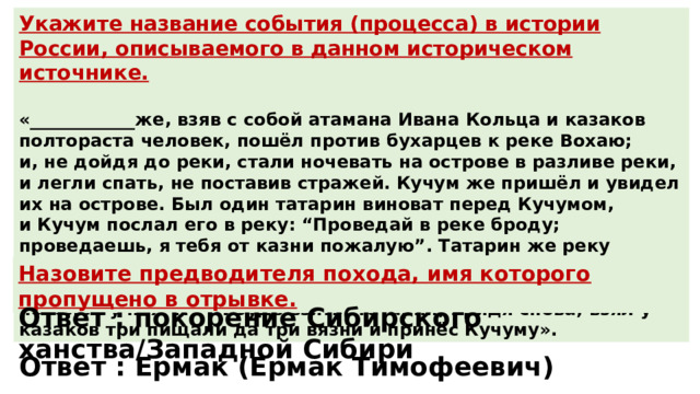 Укажите название события (процесса) в истории России, описываемого в данном историческом источнике.  «____________же, взяв с собой атамана Ивана Кольца и казаков полтораста человек, пошёл против бухарцев к реке Вохаю; и, не дойдя до реки, стали ночевать на острове в разливе реки, и легли спать, не поставив стражей. Кучум же пришёл и увидел их на острове. Был один татарин виноват перед Кучумом, и Кучум послал его в реку: “Проведай в реке броду; проведаешь, я тебя от казни пожалую”. Татарин же реку перебрёл и увидел казаков спящих и, придя, поведал о том Кучуму. Кучум же ему не поверил и послал во второй раз и повелел у них что-нибудь взять. Татарин, придя снова, взял у казаков три пищали да три вязни и принёс Кучуму». Назовите предводителя похода, имя которого пропущено в отрывке. Ответ : покорение Сибирского ханства/Западной Сибири Ответ : Ермак (Ермак Тимофеевич) 