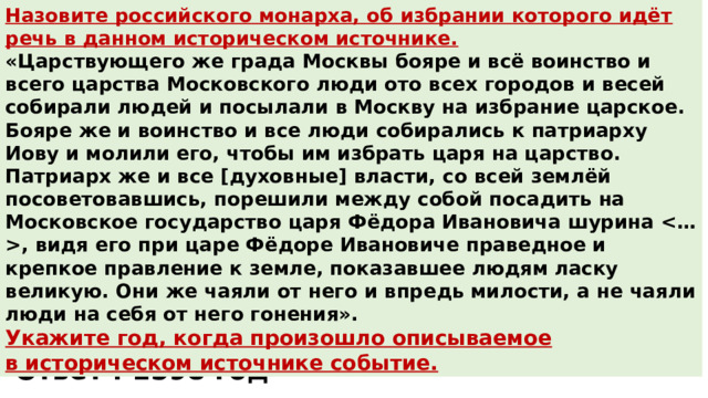 Назовите российского монарха, об избрании которого идёт речь в данном историческом источнике. «Царствующего же града Москвы бояре и всё воинство и всего царства Московского люди ото всех городов и весей собирали людей и посылали в Москву на избрание царское. Бояре же и воинство и все люди собирались к патриарху Иову и молили его, чтобы им избрать царя на царство. Патриарх же и все [духовные] власти, со всей землёй посоветовавшись, порешили между собой посадить на Московское государство царя Фёдора Ивановича шурина , видя его при царе Фёдоре Ивановиче праведное и крепкое правление к земле, показавшее людям ласку великую. Они же чаяли от него и впредь милости, а не чаяли люди на себя от него гонения». Укажите год, когда произошло описываемое в историческом источнике событие. Ответ : монарх Борис Годунов Ответ : 1598 год 