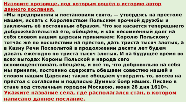 Назовите прозвище, под которым вошёл в историю автор данного послания. «Мы предприняли и постановили свято, — утвердясь на престоле нашем, искать с Королевством Польским прочной дружбы и заключить её постоянным образом. Что же касается теперешнего доброжелательства его, обещаем, и как несомненный долг на себя словом нашим царским принимаем: Королю Польскому тотчас же по восшествии на престол, дать триста тысяч злотых, а в Казну Речи Посполитой в продолжении десяти лет будем давать ежегодно по триста тысяч злотых. И на будущее время во всех выгодах Короны Польской и народа сего вспомощенствовать обещаем, и всё то, что добровольно на себя мы приняли, постоянно сдержать обещаем совестию нашей и словом нашим Царским; также обещаем утвердить то, воссев на престол с согласием и подписью Думных бояр наших. Писано в стане под столичным городом Москвою, июня 28 дня 1610». Укажите название села, где располагался стан, в котором написано данное послание. Ответ : Тушинский вор Ответ : Тушино 
