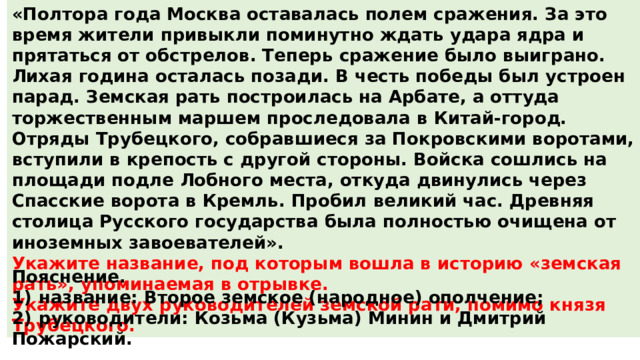 «Полтора года Москва оставалась полем сражения. За это время жители привыкли поминутно ждать удара ядра и прятаться от обстрелов. Теперь сражение было выиграно. Лихая година осталась позади. В честь победы был устроен парад. Земская рать построилась на Арбате, а оттуда торжественным маршем проследовала в Китай-город. Отряды Трубецкого, собравшиеся за Покровскими воротами, вступили в крепость с другой стороны. Войска сошлись на площади подле Лобного места, откуда двинулись через Спасские ворота в Кремль. Пробил великий час. Древняя столица Русского государства была полностью очищена от иноземных завоевателей». Укажите название, под которым вошла в историю «земская рать», упоминаемая в отрывке. Укажите двух руководителей земской рати, помимо князя Трубецкого. Пояснение. 1)  название: Второе земское (народное) ополчение; 2)  руководители: Козьма (Кузьма) Минин и Дмитрий Пожарский. 