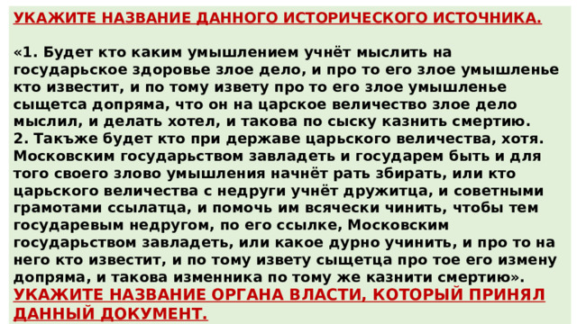 УКАЖИТЕ НАЗВАНИЕ ДАННОГО ИСТОРИЧЕСКОГО ИСТОЧНИКА.  «1. Будет кто каким умышлением учнёт мыслить на государьское здоровье злое дело, и про то его злое умышленье кто известит, и по тому извету про то его злое умышленье сыщетса допряма, что он на царское величество злое дело мыслил, и делать хотел, и такова по сыску казнить смертию. 2. Такъже будет кто при державе царьского величества, хотя. Московским государьством завладеть и государем быть и для того своего злово умышления начнёт рать збирать, или кто царьского величества с недруги учнёт дружитца, и советными грамотами ссылатца, и помочь им всячески чинить, чтобы тем государевым недругом, по его ссылке, Московским государьством завладеть, или какое дурно учинить, и про то на него кто известит, и по тому извету сыщетца про тое его измену допряма, и такова изменника по тому же казнити смертию». УКАЖИТЕ НАЗВАНИЕ ОРГАНА ВЛАСТИ, КОТОРЫЙ ПРИНЯЛ ДАННЫЙ ДОКУМЕНТ. Ответ : Соборное Уложение Ответ : Земский Собор 