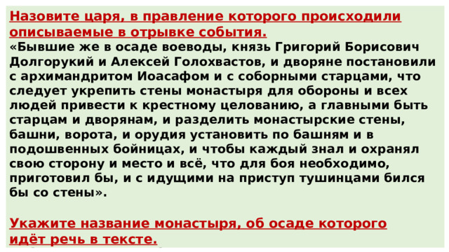 Назовите царя, в правление которого происходили описываемые в отрывке события. «Бывшие же в осаде воеводы, князь Григорий Борисович Долгорукий и Алексей Голохвастов, и дворяне постановили с архимандритом Иоасафом и с соборными старцами, что следует укрепить стены монастыря для обороны и всех людей привести к крестному целованию, а главными быть старцам и дворянам, и разделить монастырские стены, башни, ворота, и орудия установить по башням и в подошвенных бойницах, и чтобы каждый знал и охранял свою сторону и место и всё, что для боя необходимо, приготовил бы, и с идущими на приступ тушинцами бился бы со стены». Укажите название монастыря, об осаде которого идёт речь в тексте. Ответ : Василий Шуйский Ответ : Троице-Сергиева лавра (Троице-Сергиев монастырь) 