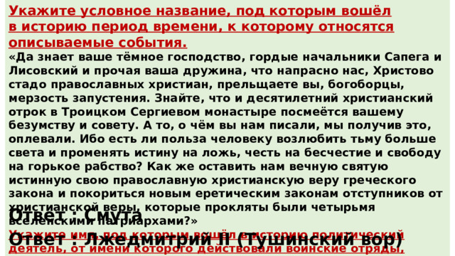 Укажите условное название, под которым вошёл в историю период времени, к которому относятся описываемые события. «Да знает ваше тёмное господство, гордые начальники Сапега и Лисовский и прочая ваша дружина, что напрасно нас, Христово стадо православных христиан, прельщаете вы, богоборцы, мерзость запустения. Знайте, что и десятилетний христианский отрок в Троицком Сергиевом монастыре посмеётся вашему безумству и совету. А то, о чём вы нам писали, мы получив это, оплевали. Ибо есть ли польза человеку возлюбить тьму больше света и променять истину на ложь, честь на бесчестие и свободу на горькое рабство? Как же оставить нам вечную святую истинную свою православную христианскую веру греческого закона и покориться новым еретическим законам отступников от христианской веры, которые прокляты были четырьмя вселенскими патриархами?» Укажите имя, под которым вошёл в историю политический деятель, от имени которого действовали воинские отряды, к чьим командирам обращается автор документа. Ответ : Смута Ответ : Лжедмитрий II (Тушинский вор) 