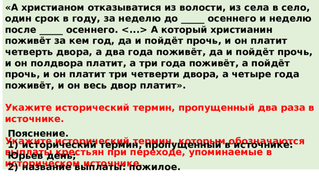 «А христианом отказыватися из волости, из села в село, один срок в году, за неделю до _____ осеннего и неделю после _____ осеннего.  А который христианин поживёт за кем год, да и пойдёт прочь, и он платит четверть двора, а два года поживёт, да и пойдёт прочь, и он полдвора платит, а три года поживёт, а пойдёт прочь, и он платит три четверти двора, а четыре года поживёт, и он весь двор платит».  Укажите исторический термин, пропущенный два раза в источнике.  Укажите исторический термин, которым обозначаются выплаты крестьян при переходе, упоминаемые в историческом источнике. Пояснение. 1)  исторический термин, пропущенный в источнике: Юрьев день; 2)  название выплаты: пожилое. 
