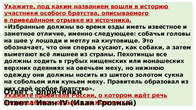 Укажите, под каким названием вошли в историю участники особого братства, описываемого в приведённом отрывке из источника. «Избранные должны во время езды иметь известное и заметное отличие, именно следующее: собачьи головы на шее у лошади и метлу на кнутовище. Это обозначает, что они сперва кусают, как собаки, а затем выметают всё лишнее из страны. Пехотинцы все должны ходить в грубых нищенских или монашеских верхних одеяниях на овечьем меху, но нижнюю одежду они должны носить из шитого золотом сукна на собольем или куньем меху. Правитель образовал из них своё особое братство». Укажите правителя России, о котором идёт речь в приведённом отрывке из источника. Ответ : опричники Ответ : Иван IV (Иван Грозный) 
