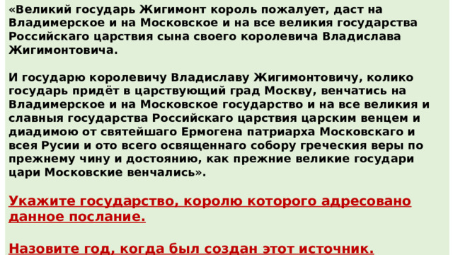 «Великий государь Жигимонт король пожалует, даст на Владимерское и на Московское и на все великия государства Российскаго царствия сына своего королевича Владислава Жигимонтовича.  И государю королевичу Владиславу Жигимонтовичу, колико государь придёт в царствующий град Москву, венчатись на Владимерское и на Московское государство и на все великия и славныя государства Российскаго царствия царским венцем и диадимою от святейшаго Ермогена патриарха Московскаго и всея Русии и ото всего освященнаго собору греческия веры по прежнему чину и достоянию, как прежние великие государи цари Московские венчались».  Укажите государство, королю которого адресовано данное послание.  Назовите год, когда был создан этот источник. Ответ : Польша / Речь Посполитая Ответ : 1610 год 