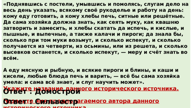 «Поднявшись с постели, умывшись и помолясь, слугам дело на весь день указать, всякому своё рукоделье и работу на день: кому еду готовить, а кому хлебы печь, ситные или решётные. Да сама хозяйка должна знать, как сеять муку, как квашню затворить и замесить, и хлебы скатать да испечь, и кислые, и пышные, и выпечные, а также калачи и пироги; да знала бы, сколько при том муки возьмут, и сколько испекут, и сколько получается из четверти, из осьмины, или из решета, и сколько высевков останется, и сколько испекут, — меру и счёт знать во всём.  А еду мясную и рыбную, и всякие пироги и блины, и каши и кисели, любые блюда печь и варить, — всё бы сама хозяйка умела: и сама всё знает, и слуг научить может». Укажите название данного исторического источника.  Назовите имя предполагаемого автора данного исторического источника. Ответ : Домострой Ответ : Сильвестр 