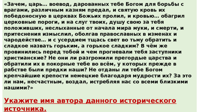 «Зачем, царь… воевод, дарованных тебе Богом для борьбы с врагами, различным казням предал, и святую кровь их победоносную в церквах Божьих пролил, и кровью… обагрил церковные пороги, и на слуг твоих, душу свою за тебя положивших, неслыханные от начала мира муки, и смерти, и притеснения измыслил, оболгав православных в изменах и чародействе… и с усердием тщась свет во тьму обратить и сладкое назвать горьким, а горькое сладким? В чём же провинились перед тобой и чем прогневали тебя заступники христианские? Не они ли разгромили прегордые царства и обратили их в покорные тебе во всём, у которых прежде в рабстве были предки наши? Не отданы ли тебе Богом крепчайшие крепости немецкие благодаря мудрости их? За это ли нам, несчастным, воздал, истребляя нас со всеми близкими нашими?»  Укажите имя автора данного исторического источника. Укажите название войны, о которой идёт речь в источнике. Ответ : А. Курбский Ответ : Ливонская 