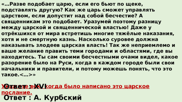 «…Разве подобает царю, если его бьют по щеке, подставлять другую? Как же царь сможет управлять царством, если допустит над собой бесчестие? А священникам это подобает. Уразумей поэтому разницу между царской и священнической властью! Даже у отрёкшихся от мира встретишь многие тяжёлые наказания, хотя и не смертную казнь. Насколько суровее должна наказывать злодеев царская власть! Так же неприемлемо и ваше желание править теми городами и областями, где вы находитесь. Ты сам своими бесчестными очами видел, какое разорение было на Руси, когда в каждом городе были свои начальники и правители, и потому можешь понять, что это такое.»  Укажите век, когда было написано это царское послание.  Укажите адресата (получателя) данного документа. Ответ : XVI Ответ : А. Курбский 