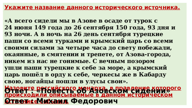 Укажите название данного исторического источника.  «А всего сидели мы в Азове в осаде от турок с 24 июня 149 года до 26 сентября 150 года, 93 дня и 93 ночи. А в ночь на 26 день сентября турецкие паши со всеми турками и крымский царь со всеми своими силами за четыре часа до свету побежали, окаянные, в смятении и трепете, от Азова-города, никем из нас не гонимые. С вечным позором ушли паши турецкие к себе за море, а крымский царь пошёл в орду к себе, черкесы же в Кабарду свою, ногайцы пошли в улусы свои». Назовите российского монарха, в правление которого происходили описываемые в данном историческом источнике события. Ответ : «Повесть об Азовском сидении» Ответ : Михаил Федорович 