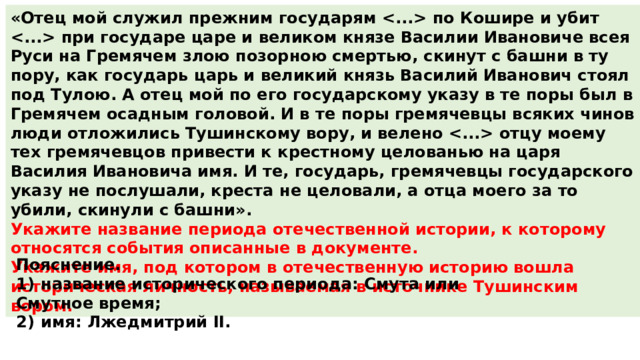 «Отец мой служил прежним государям  по Кошире и убит  при государе царе и великом князе Василии Ивановиче всея Руси на Гремячем злою позорною смертью, скинут с башни в ту пору, как государь царь и великий князь Василий Иванович стоял под Тулою. А отец мой по его государскому указу в те поры был в Гремячем осадным головой. И в те поры гремячевцы всяких чинов люди отложились Тушинскому вору, и велено  отцу моему тех гремячевцов привести к крестному целованью на царя Василия Ивановича имя. И те, государь, гремячевцы государского указу не послушали, креста не целовали, а отца моего за то убили, скинули с башни». Укажите название периода отечественной истории, к которому относятся события описанные в документе. Укажите имя, под котором в отечественную историю вошла историческая личность, называемая в источнике Тушинским вором. Пояснение. 1)  название исторического периода: Смута или Смутное время; 2)  имя: Лжедмитрий II. 