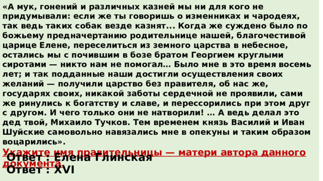 «А мук, гонений и различных казней мы ни для кого не придумывали: если же ты говоришь о изменниках и чародеях, так ведь таких собак везде казнят... Когда же суждено было по божьему предначертанию родительнице нашей, благочестивой царице Елене, переселиться из земного царства в небесное, остались мы с почившим в бозе братом Георгием круглыми сиротами — никто нам не помогал… Было мне в это время восемь лет; и так подданные наши достигли осуществления своих желаний — получили царство без правителя, об нас же, государях своих, никакой заботы сердечной не проявили, сами же ринулись к богатству и славе, и перессорились при этом друг с другом. И чего только они не натворили! … А ведь делал это дед твой, Михаило Тучков. Тем временем князь Василий и Иван Шуйские самовольно навязались мне в опекуны и таким образом воцарились». Укажите имя правительницы — матери автора данного документа.  Укажите век, в котором был написан данный документ. Ответ : Елена Глинская Ответ : XVI 