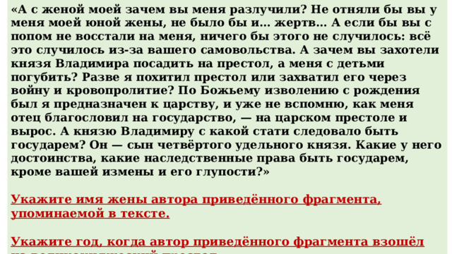 «А с женой моей зачем вы меня разлучили? Не отняли бы вы у меня моей юной жены, не было бы и… жертв… А если бы вы с попом не восстали на меня, ничего бы этого не случилось: всё это случилось из-за вашего самовольства. А зачем вы захотели князя Владимира посадить на престол, а меня с детьми погубить? Разве я похитил престол или захватил его через войну и кровопролитие? По Божьему изволению с рождения был я предназначен к царству, и уже не вспомню, как меня отец благословил на государство, — на царском престоле и вырос. А князю Владимиру с какой стати следовало быть государем? Он — сын четвёртого удельного князя. Какие у него достоинства, какие наследственные права быть государем, кроме вашей измены и его глупости?»  Укажите имя жены автора приведённого фрагмента, упоминаемой в тексте.  Укажите год, когда автор приведённого фрагмента взошёл на великокняжеский престол. Ответ : Анастасия Ответ : 1533 