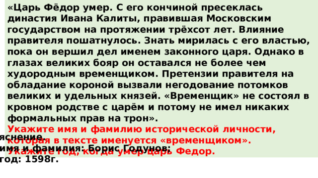 «Царь Фёдор умер. С его кончиной пресеклась династия Ивана Калиты, правившая Mосковским государством на протяжении трёхсот лет. Влияние правителя пошатнулось. Знать мирилась с его властью, пока он вершил дел именем законного царя. Однако в глазах великих бояр он оставался не более чем худородным временщиком. Претензии правителя на обладание короной вызвали негодование потомков великих и удельных князей. «Временщик» не состоял в кровном родстве с царём и потому не имел никаких формальных прав на трон». Укажите имя и фамилию исторической личности, которая в тексте именуется «временщиком». Укажите год, когда умер царь Федор. Пояснение. 1)  имя и фамилия: Борис Годунов; 2)  год: 1598г. 
