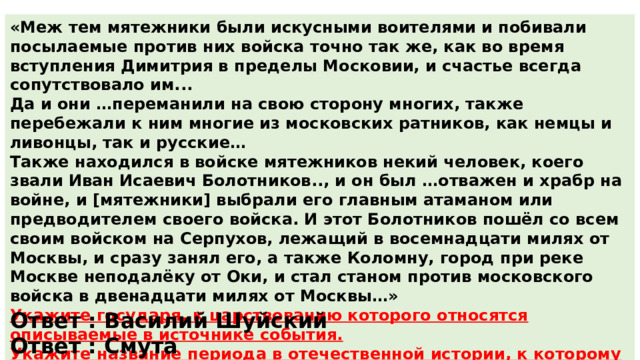 «Меж тем мятежники были искусными воителями и побивали посылаемые против них войска точно так же, как во время вступления Димитрия в пределы Московии, и счастье всегда сопутствовало им... Да и они …переманили на свою сторону многих, также перебежали к ним многие из московских ратников, как немцы и ливонцы, так и русские… Также находился в войске мятежников некий человек, коего звали Иван Исаевич Болотников.., и он был …отважен и храбр на войне, и [мятежники] выбрали его главным атаманом или предводителем своего войска. И этот Болотников пошёл со всем своим войском на Серпухов, лежащий в восемнадцати милях от Москвы, и сразу занял его, а также Коломну, город при реке Москве неподалёку от Оки, и стал станом против московского войска в двенадцати милях от Москвы…» Укажите государя, к царствованию которого относятся описываемые в источнике события. Укажите название периода в отечественной истории, к которому относятся описываемые в источнике события. Ответ : Василий Шуйский Ответ : Смута 