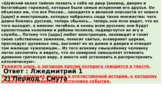 «Шуйский велел тайком позвать к себе на двор [воевод, дворян и богатейших горожан], которые были самые искренние его друзья. Он объяснил им, что вся Россия… находится в великой опасности от нового [царя] и иностранцев, которых набралось сюда такое множество: чего давно боялись русские, теперь сбылось… теперь они ясно видят, что из того выходит, а именно: погибель и конец всем русским; они будут крепостными холопами и рабами поляков, подвергнутся их игу и службе… Потому что [царь] любит иностранцев, ненавидит и гонит своих собственных земляков, поносит святых, оскверняет церкви, преследует духовных лиц, выгоняет их из домов и дворов и отводит там жилище чужеземцам… Из того всякому смышлёному человеку легко заключить и видеть, что он наверное замышляет отменить древнюю греческую веру, а вместо неё установить и распространить католическую». Укажите царя, о заговоре против которого говорится в тексте.  Укажите название периода в отечественной истории, к которому относятся описываемые в источнике события. Ответ : Лжедмитрий 1 2) Период - Смута 
