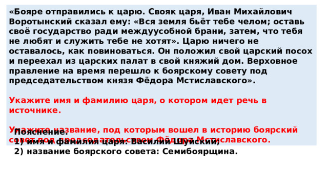 «Бояре отправились к царю. Свояк царя, Иван Михайлович Воротынский сказал ему: «Вся земля бьёт тебе челом; оставь своё государство ради междуусобной брани, затем, что тебя не любят и служить тебе не хотят». Царю ничего не оставалось, как повиноваться. Он положил свой царский посох и переехал из царских палат в свой княжий дом. Верховное правление на время перешло к боярскому совету под председательством князя Фёдора Мстиславского».  Укажите имя и фамилию царя, о котором идет речь в источнике.  Укажите название, под которым вошел в историю боярский совет под председательством Фёдора Мстиславского. Пояснение. 1)  имя и фамилия царя: Василий Шуйский; 2)  название боярского совета: Семибоярщина. 