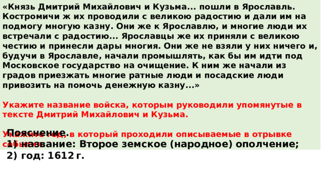 «Князь Дмитрий Михайлович и Кузьма... пошли в Ярославль. Костромичи ж их проводили с великою радостию и дали им на подмогу многую казну. Они же к Ярославлю, и многие люди их встречали с радостию... Ярославцы же их приняли с великою честию и принесли дары многия. Они же не взяли у них ничего и, будучи в Ярославле, начали промышлять, как бы им идти под Московское государство на очищение. К ним же начали из градов приезжать многие ратные люди и посадские люди привозить на помочь денежную казну...»  Укажите название войска, которым руководили упомянутые в тексте Дмитрий Михайлович и Кузьма.  Укажите год, в который проходили описываемые в отрывке события. Пояснение. 1)  название: Второе земское (народное) ополчение; 2)  год: 1612 г. 