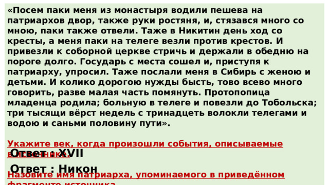«Посем паки меня из монастыря водили пешева на патриархов двор, также руки ростяня, и, стязався много со мною, паки также отвели. Таже в Никитин день ход со кресты, а меня паки на телеге везли против крестов. И привезли к соборной церкве стричь и держали в обедню на пороге долго. Государь с места сошел и, приступя к патриарху, упросил. Таже послали меня в Сибирь с женою и детьми. И колико дорогою нужды бысть, тово всево много говорить, разве малая часть помянуть. Протопопица младенца родила; больную в телеге и повезли до Тобольска; три тысящи вёрст недель с тринадцеть волокли телегами и водою и саньми половину пути». Укажите век, когда произошли события, описываемые в источнике.  Назовите имя патриарха, упоминаемого в приведённом фрагменте источника. Ответ : XVII Ответ : Никон 