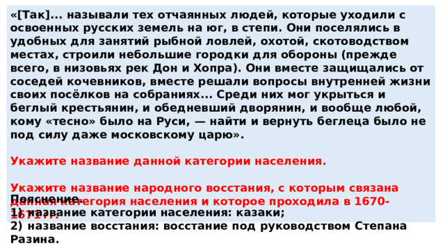 «[Так]... называли тех отчаянных людей, которые уходили с освоенных русских земель на юг, в степи. Они поселялись в удобных для занятий рыбной ловлей, охотой, скотоводством местах, строили небольшие городки для обороны (прежде всего, в низовьях рек Дон и Хопра). Они вместе защищались от соседей кочевников, вместе решали вопросы внутренней жизни своих посёлков на собраниях... Среди них мог укрыться и беглый крестьянин, и обедневший дворянин, и вообще любой, кому «тесно» было на Руси,  — найти и вернуть беглеца было не под силу даже московскому царю».  Укажите название данной категории населения.  Укажите название народного восстания, с которым связана данная категория населения и которое проходила в 1670-1671 гг. Пояснение. 1)  название категории населения: казаки; 2)  название восстания: восстание под руководством Степана Разина. 