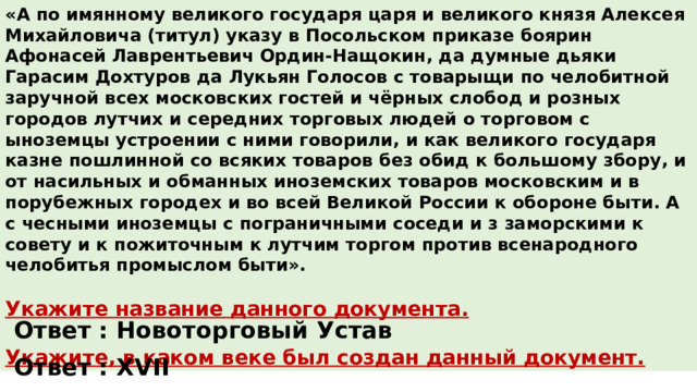 «А по имянному великого государя царя и великого князя Алексея Михайловича (титул) указу в Посольском приказе боярин Афонасей Лаврентьевич Ордин-Нащокин, да думные дьяки Гарасим Дохтуров да Лукьян Голосов с товарыщи по челобитной заручной всех московских гостей и чёрных слобод и розных городов лутчих и середних торговых людей о торговом с ыноземцы устроении с ними говорили, и как великого государя казне пошлинной со всяких товаров без обид к большому збору, и от насильных и обманных иноземских товаров московским и в порубежных городех и во всей Великой России к обороне быти. А с чесными иноземцы с пограничными соседи и з заморскими к совету и к пожиточным к лутчим торгом против всенародного челобитья промыслом быти».  Укажите название данного документа.  Укажите, в каком веке был создан данный документ. Ответ : Новоторговый Устав Ответ : XVII 