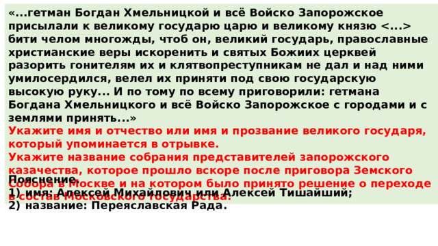 «...гетман Богдан Хмельницкой и всё Войско Запорожское присылали к великому государю царю и великому князю  бити челом многожды, чтоб он, великий государь, православные христианские веры искоренить и святых Божиих церквей разорить гонителям их и клятвопреступникам не дал и над ними умилосердился, велел их приняти под свою государскую высокую руку... И по тому по всему приговорили: гетмана Богдана Хмельницкого и всё Войско Запорожское с городами и с землями принять...» Укажите имя и отчество или имя и прозвание великого государя, который упоминается в отрывке. Укажите название собрания представителей запорожского казачества, которое прошло вскоре после приговора Земского Собора в Москве и на котором было принято решение о переходе в состав Московского государства. Пояснение. 1)  имя: Алексей Михайлович или Алексей Тишайший; 2)  название: Переяславская Рада. 
