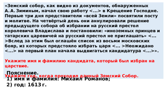 «Земский собор, как видно из документов, обнаруженных А. А. Зиминым, начал свою работу  в Крещение Господне. Первые три дня представители «всей Земли» посвятили посту и молитве. На четвёртый день они аннулировали решение предыдущего собора об избрании на русский престол королевича Владислава и постановили: «иноземных принцев и татарских царевичей на русский престол не приглашать» Вслед за этим был оглашён список из восьми московских бояр, из которых предстояло избрать царя Неожидано  на первый план начала выдвигаться кандидатура ».  Укажите имя и фамилию кандидата, который был избран на царствие.  Укажите год, когда проходил данный Земский Собор. Пояснение. 1)  имя и фамилия: Михаил Романов; 2)  год: 1613 г. 