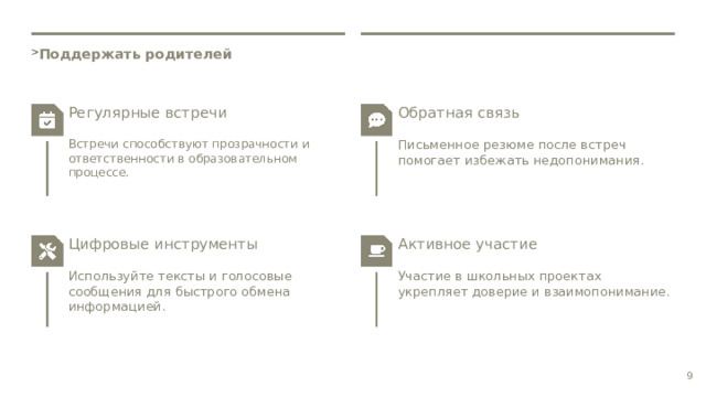  Поддержать родителей Регулярные встречи Обратная связь Встречи способствуют прозрачности и ответственности в образовательном процессе. Письменное резюме после встреч помогает избежать недопонимания. Цифровые инструменты Активное участие Используйте тексты и голосовые сообщения для быстрого обмена информацией. Участие в школьных проектах укрепляет доверие и взаимопонимание. 9 