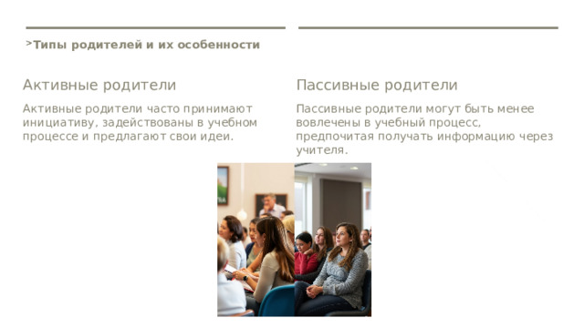  Типы родителей и их особенности Активные родители Пассивные родители Активные родители часто принимают инициативу, задействованы в учебном процессе и предлагают свои идеи. Пассивные родители могут быть менее вовлечены в учебный процесс, предпочитая получать информацию через учителя. 