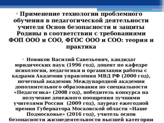  Применение технологии проблемного обучения в педагогической деятельности учителя Основ безопасности и защиты Родины в соответствии с требованиями ФОП ООО и СОО, ФГОС ООО и СОО: теория и практика  Новиков Василий Савельевич, кандидат юридических наук (1996 год), доцент по кафедре психологии, педагогики и организации работы с кадрами Академии управления МВД РФ (2000 год), почетный академик Международной академии дополнительного образования по специальности «Педагогика» (2008 год), победитель конкурса на получение денежного поощрения лучшими учителями России (2009 год), лауреат ежегодной премии Губернатора Московской области «Наше Подмосковье» (2016 год), учитель основ безопасности жизнедеятельности высшей категории (с 2002 года), а с 01.09.2024 года учитель основ безопасности и защиты Родины высшей категории, в составе экспертного совета НС «Интеграции» (с 2002 года) 