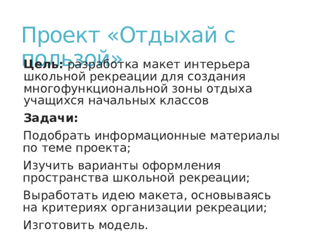 Проект «Отдыхай с пользой» Цель: разработка макет интерьера школьной рекреации для создания многофункциональной зоны отдыха учащихся начальных классов Задачи: Подобрать информационные материалы по теме проекта; Изучить варианты оформления пространства школьной рекреации; Выработать идею макета, основываясь на критериях организации рекреации; Изготовить модель. 