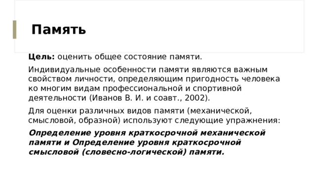 Память Цель: оценить общее состояние памяти. Индивидуальные особенности памяти являются важным свойством личности, определяющим пригодность человека ко многим видам профессиональной и спортивной деятельности (Иванов В. И. и соавт., 2002). Для оценки различных видов памяти (механической, смысловой, образной) используют следующие упражнения: Определение уровня краткосрочной механической памяти и Определение уровня краткосрочной смысловой (словесно-логической) памяти. 