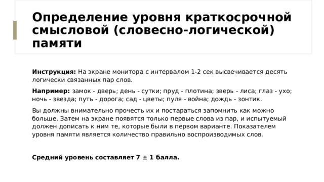 Определение уровня краткосрочной смысловой (словесно-логической) памяти Инструкция: На экране монитора с интервалом 1-2 сек высвечивается десять логически связанных пар слов. Например: замок - дверь; день - сутки; пруд - плотина; зверь - лиса; глаз - ухо; ночь - звезда; путь - дорога; сад - цветы; пуля - война; дождь - зонтик. Вы должны внимательно прочесть их и постараться запомнить как можно больше. Затем на экране появятся только первые слова из пар, и испытуемый должен дописать к ним те, которые были в первом варианте. Показателем уровня памяти является количество правильно воспроизводимых слов. Средний уровень составляет 7 ± 1 балла.  