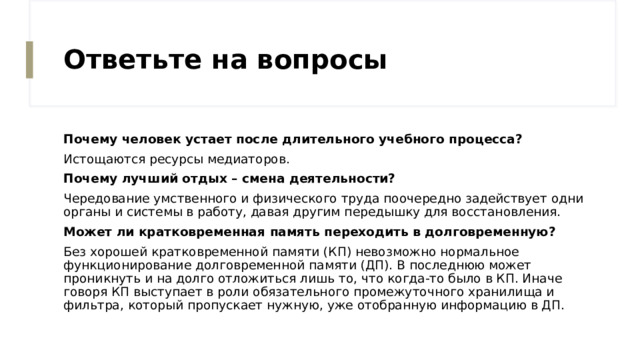 Ответьте на вопросы Почему человек устает после длительного учебного процесса? Истощаются ресурсы медиаторов. Почему лучший отдых – смена деятельности? Чередование умственного и физического труда поочередно задействует одни органы и системы в работу, давая другим передышку для восстановления. Может ли кратковременная память переходить в долговременную? Без хорошей кратковременной памяти (КП) невозможно нормальное функционирование долговременной памяти (ДП). В последнюю может проникнуть и на долго отложиться лишь то, что когда-то было в КП. Иначе говоря КП выступает в роли обязательного промежуточного хранилища и фильтра, который пропускает нужную, уже отобранную информацию в ДП. 