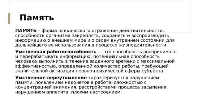Память ПАМЯТЬ – форма психического отражения действительности, способность организма закреплять, сохранять и воспроизводить информацию о внешнем мире и о своем внутреннем состоянии для дальнейшего ее использования в процессе жизнедеятельности. Умственная работоспособность — это способность воспринимать и перерабатывать информацию, потенциальная способность человека выполнить в течение заданного времени с максимальной эффективностью, определенной количество работы, требующей значительной активации нервно-психической сферы субъекта. Умственное переутомление характеризуется нарушением памяти, появлением недочетов в работе, сложностью с концентрацией внимания, расстройствами процесса засыпания, нарушением аппетита, плохим настроением. 