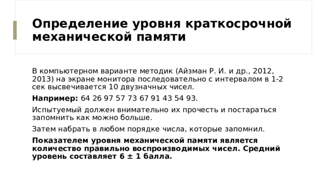 Определение уровня краткосрочной механической памяти В компьютерном варианте методик (Айзман Р. И. и др., 2012, 2013) на экране монитора последовательно с интервалом в 1-2 сек высвечивается 10 двузначных чисел. Например: 64 26 97 57 73 67 91 43 54 93. Испытуемый должен внимательно их прочесть и постараться запомнить как можно больше. Затем набрать в любом порядке числа, которые запомнил. Показателем уровня механической памяти является количество правильно воспроизводимых чисел. Средний уровень составляет 6 ± 1 балла.  