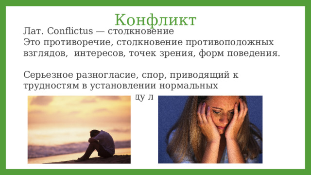 Конфликт Лат. Conflictus — столкновение Это противоречие, столкновение противоположных взглядов, интересов, точек зрения, форм поведения. Серьезное разногласие, спор, приводящий к трудностям в установлении нормальных взаимоотношений между людьми.  