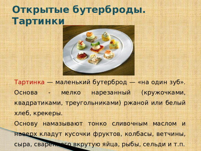 Открытые бутерброды. Тартинки Тартинка — маленький бутерброд — «на один зуб». Основа - мелко нарезанный (кружочками, квадратиками, треугольниками) ржаной или белый хлеб, крекеры. Основу намазывают тонко сливочным маслом и наверх кладут кусочки фруктов, колбасы, ветчины, сыра, сваренного вкрутую яйца, рыбы, сельди и т.п.  