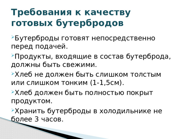 Требования к качеству  готовых бутербродов Бутерброды готовят непосредственно перед подачей. Продукты, входящие в состав бутерброда, должны быть свежими. Хлеб не должен быть слишком толстым или слишком тонким (1-1,5см). Хлеб должен быть полностью покрыт продуктом. Хранить бутерброды в холодильнике не более 3 часов.  