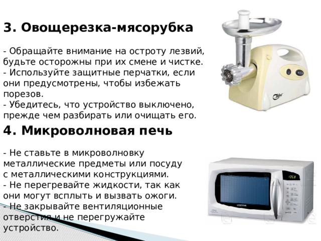 3. Овощерезка-мясорубка   - Обращайте внимание на остроту лезвий, будьте осторожны при их смене и чистке.  - Используйте защитные перчатки, если они предусмотрены, чтобы избежать порезов.  - Убедитесь, что устройство выключено, прежде чем разбирать или очищать его. 4. Микроволновая печь   - Не ставьте в микроволновку металлические предметы или посуду с металлическими конструкциями.  - Не перегревайте жидкости, так как они могут всплыть и вызвать ожоги.  - Не закрывайте вентиляционные отверстия и не перегружайте устройство. 