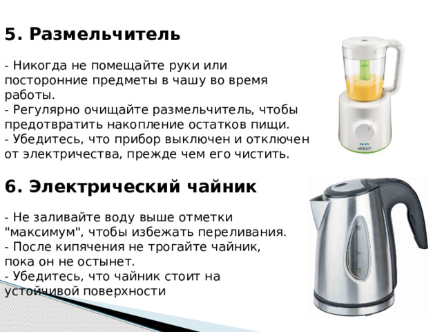 5. Размельчитель   - Никогда не помещайте руки или посторонние предметы в чашу во время работы.  - Регулярно очищайте размельчитель, чтобы предотвратить накопление остатков пищи.  - Убедитесь, что прибор выключен и отключен от электричества, прежде чем его чистить. 6. Электрический чайник   - Не заливайте воду выше отметки 