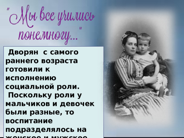 .   Дворян  с самого раннего возраста готовили к исполнению социальной роли.  Поскольку роли у мальчиков и девочек были разные, то воспитание подразделялось на женское и мужское, как и образование. 