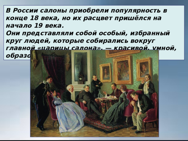 В России салоны приобрели популярность в конце 18 века, но их расцвет пришёлся на начало 19 века. Они представляли собой особый, избранный круг людей, которые собирались вокруг главной «царицы салона», — красивой, умной, образованной женщины. 