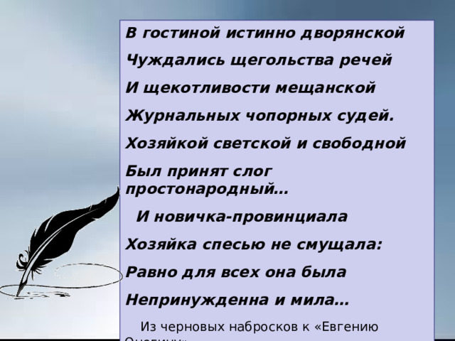 В гостиной истинно дворянской Чуждались щегольства речей И щекотливости мещанской Журнальных чопорных судей. Хозяйкой светской и свободной Был принят слог простонародный…  И новичка-провинциала Хозяйка спесью не смущала: Равно для всех она была Непринужденна и мила…  Из черновых набросков к «Евгению Онегину» 