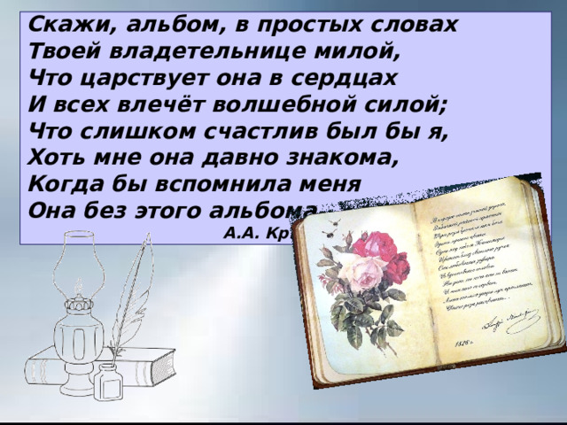 Скажи, альбом, в простых словах Твоей владетельнице милой, Что царствует она в сердцах И всех влечёт волшебной силой; Что слишком счастлив был бы я, Хоть мне она давно знакома, Когда бы вспомнила меня Она без этого альбома.  А.А. Крылов 