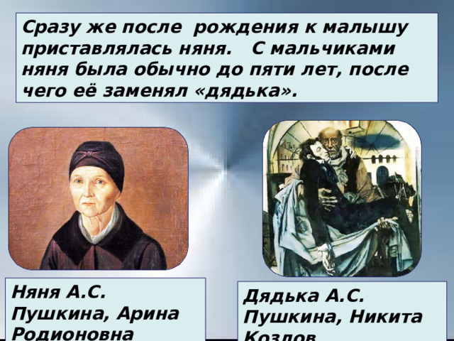 Сразу же после рождения к малышу приставлялась няня.   С мальчиками няня была обычно до пяти лет, после чего её заменял «дядька». Няня А.С. Пушкина, Арина Родионовна Дядька А.С. Пушкина, Никита Козлов 