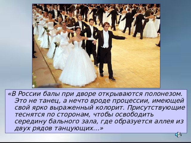 «В России балы при дворе открываются полонезом. Это не танец, а нечто вроде процессии, имеющей свой ярко выраженный колорит. Присутствующие теснятся по сторонам, чтобы освободить середину бального зала, где образуется аллея из двух рядов танцующих…» 