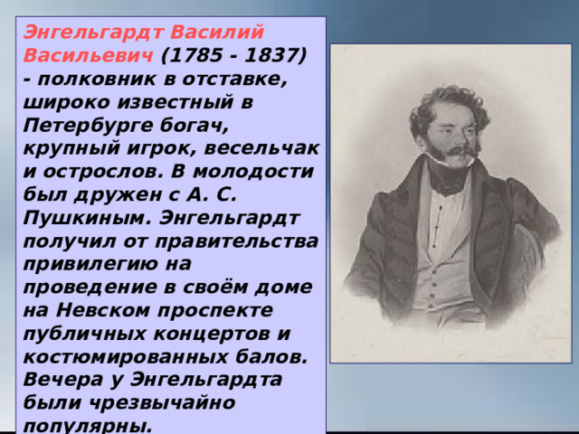Энгельгардт Василий Васильевич (1785 - 1837) - полковник в отставке, широко известный в Петербурге богач, крупный игрок, весельчак и острослов. В молодости был дружен с А. С. Пушкиным. Энгельгардт получил от правительства привилегию на проведение в своём доме на Невском проспекте публичных концертов и костюмированных балов. Вечера у Энгельгардта были чрезвычайно популярны. 