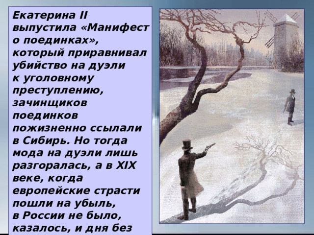 Екатерина II выпустила «Манифест о поединках», который приравнивал убийство на дуэли к уголовному преступлению, зачинщиков поединков пожизненно ссылали в Сибирь. Но тогда мода на дуэли лишь разгоралась, а в ХIХ веке, когда европейские страсти пошли на убыль, в России не было, казалось, и дня без смертельного поединка. 